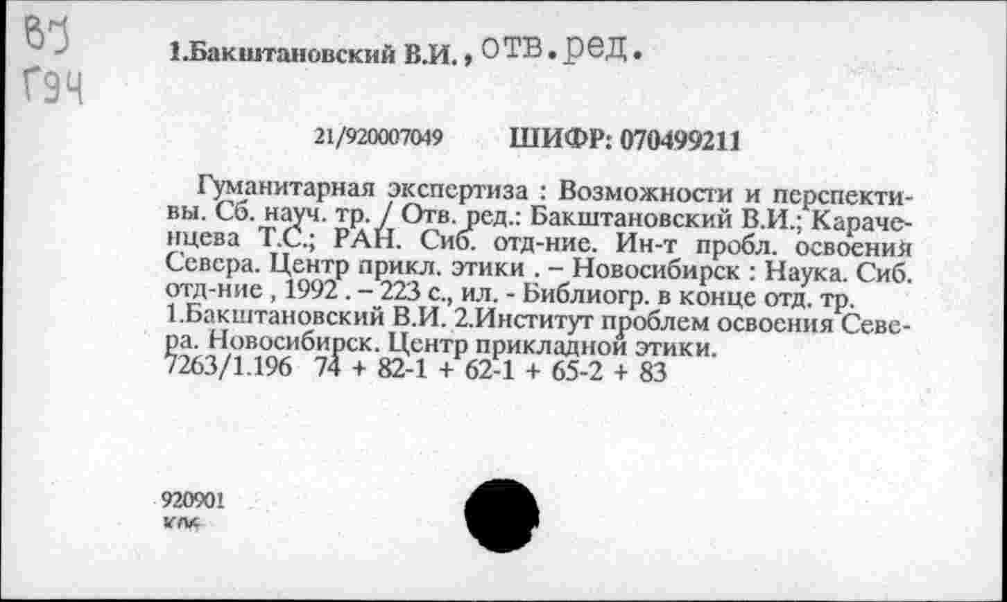 ﻿61
Г9Ч
ББакштановский В.И.»ОТВ.рвД
21/920007049 ШИФР: 070499211
Гуманитарная экспертиза : Возможности и перспективы. Сб. науч. тр. / Отв. ред.: Бакштановский В.И.; Караченцева Т.С.; РАН. Сио. отд-ние. Ин-т пробл. освоения Севера. Центр прикл. этики . - Новосибирск : Наука. Сиб. отд-ние , 1992. - 223 с., ил. - Библиогр. в конце отд. тр.
1.Бакштановский В.И. 2.Институт проблем освоения Севера. Новосибирск. Центр прикладной этики.
7263/1.196 74 + 82-1 + 62-1 + 65-2 + 83
920901